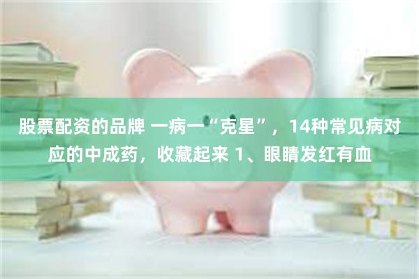 股票配资的品牌 一病一“克星”，14种常见病对应的中成药，收藏起来 1、眼睛发红有血