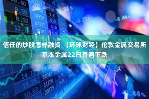 信任的炒股怎样融资 【环球财经】伦敦金属交易所基本金属22日普遍下跌