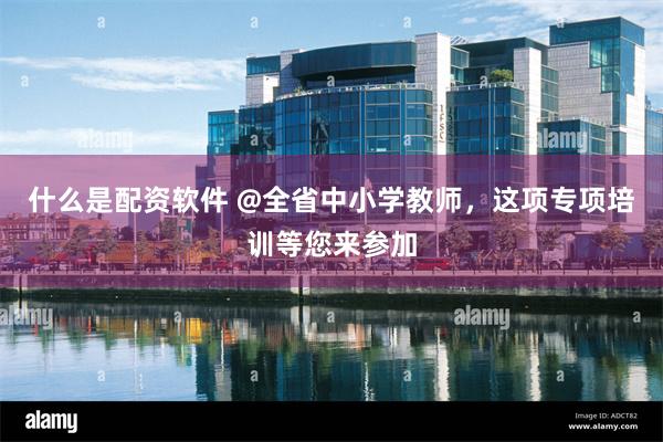 什么是配资软件 @全省中小学教师，这项专项培训等您来参加