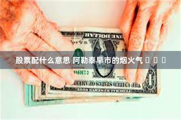 股票配什么意思 阿勒泰早市的烟火气 ​​​