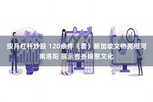 按月杠杆炒股 120余件（套）新加坡文物亮相河南洛阳 展示峇峇娘惹文化