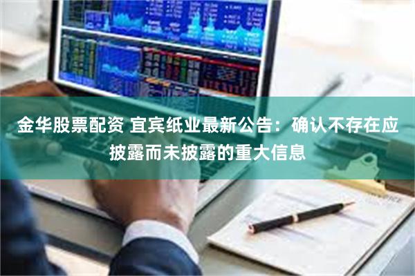 金华股票配资 宜宾纸业最新公告：确认不存在应披露而未披露的重大信息