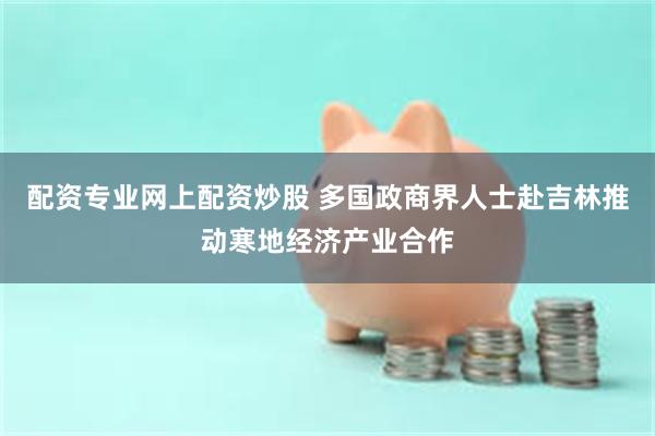 配资专业网上配资炒股 多国政商界人士赴吉林推动寒地经济产业合作
