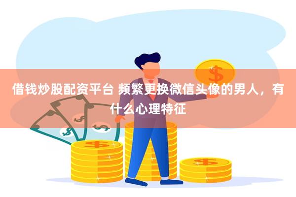 借钱炒股配资平台 频繁更换微信头像的男人，有什么心理特征