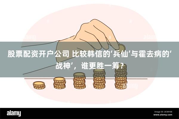 股票配资开户公司 比较韩信的‘兵仙’与霍去病的‘战神’，谁更胜一筹？