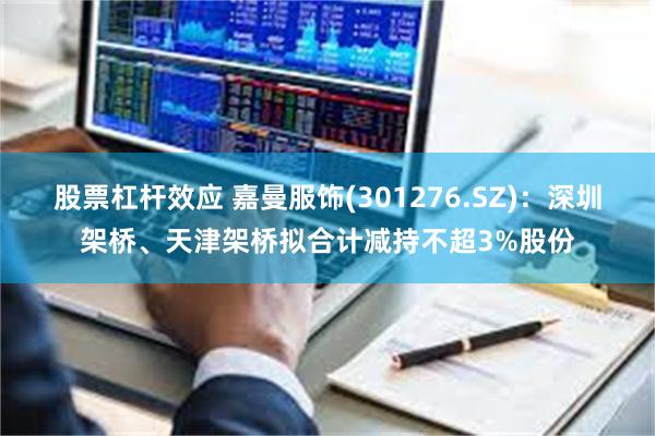 股票杠杆效应 嘉曼服饰(301276.SZ)：深圳架桥、天津架桥拟合计减持不超3%股份