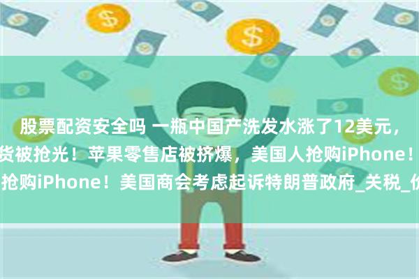 股票配资安全吗 一瓶中国产洗发水涨了12美元，美国华商：有中国进口货被抢光！苹果零售店被挤爆，美国人抢购iPhone！美国商会考虑起诉特朗普政府_关税_价格_路霞