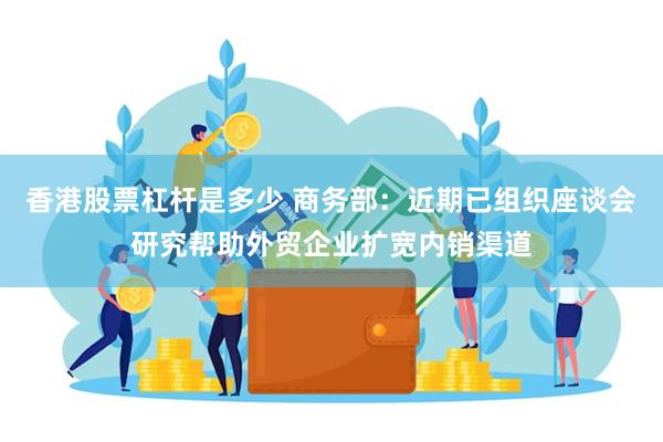 香港股票杠杆是多少 商务部：近期已组织座谈会研究帮助外贸企业扩宽内销渠道