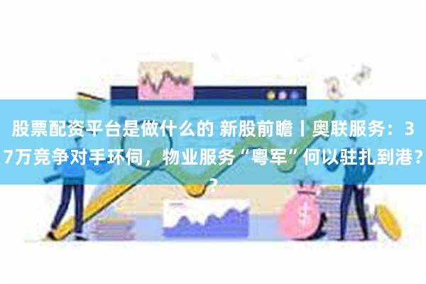 股票配资平台是做什么的 新股前瞻丨奥联服务：37万竞争对手环伺，物业服务“粤军”何以驻扎到港？