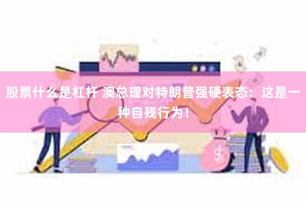 股票什么是杠杆 澳总理对特朗普强硬表态：这是一种自残行为！