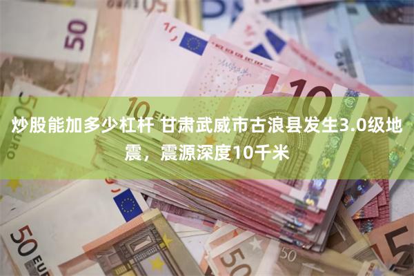 炒股能加多少杠杆 甘肃武威市古浪县发生3.0级地震，震源深度10千米