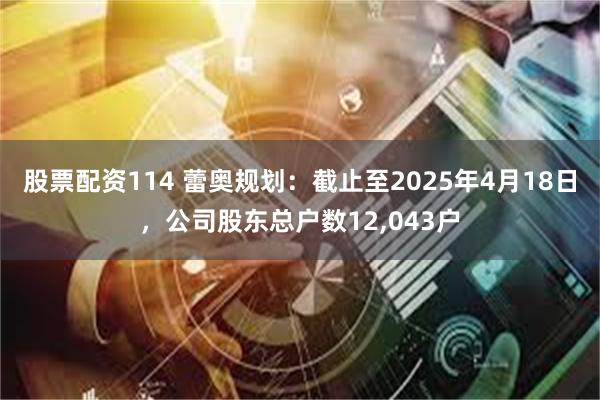 股票配资114 蕾奥规划：截止至2025年4月18日，公司股东总户数12,043户