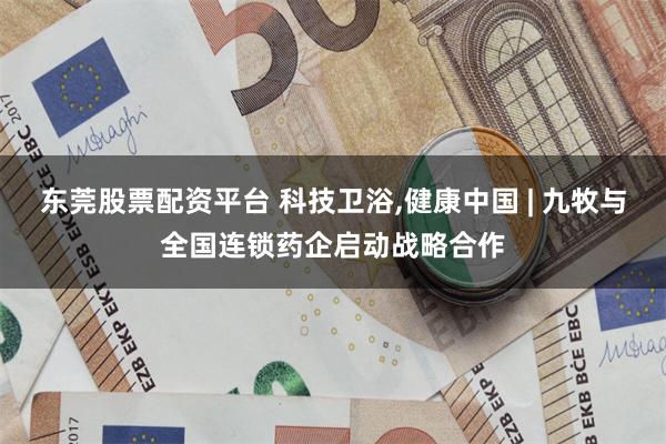 东莞股票配资平台 科技卫浴,健康中国 | 九牧与全国连锁药企启动战略合作