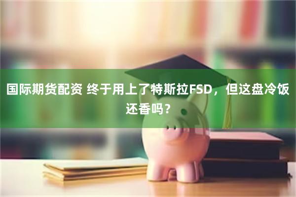 国际期货配资 终于用上了特斯拉FSD，但这盘冷饭还香吗？