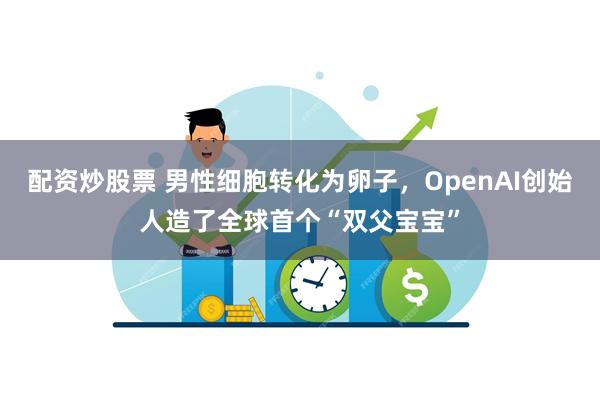 配资炒股票 男性细胞转化为卵子，OpenAI创始人造了全球首个“双父宝宝”