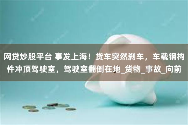 网贷炒股平台 事发上海！货车突然刹车，车载钢构件冲顶驾驶室，驾驶室翻倒在地_货物_事故_向前