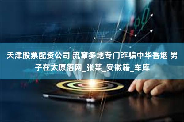 天津股票配资公司 流窜多地专门诈骗中华香烟 男子在太原落网_张某_安徽籍_车库