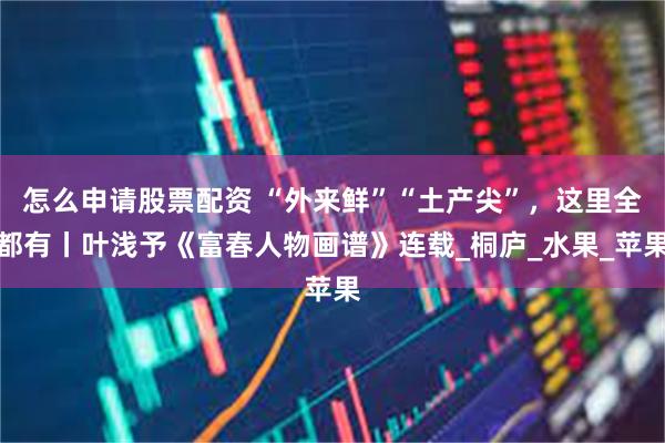 怎么申请股票配资 “外来鲜”“土产尖”，这里全都有丨叶浅予《富春人物画谱》连载_桐庐_水果_苹果