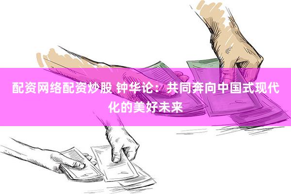 配资网络配资炒股 钟华论：共同奔向中国式现代化的美好未来