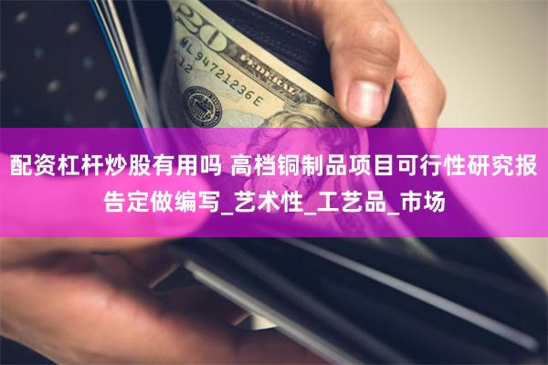配资杠杆炒股有用吗 高档铜制品项目可行性研究报告定做编写_艺术性_工艺品_市场