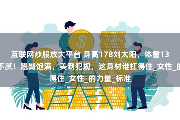 互联网炒股放大平台 身高178刘太阳，体重130斤，肥而不腻！翘臀饱满，美到犯规，这身材谁扛得住_女性_的力量_标准