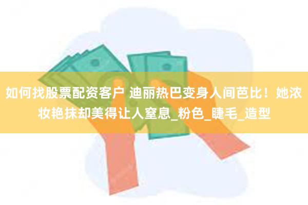 如何找股票配资客户 迪丽热巴变身人间芭比！她浓妆艳抹却美得让人窒息_粉色_睫毛_造型