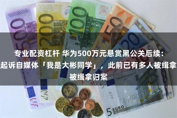 专业配资杠杆 华为500万元悬赏黑公关后续：正式起诉自媒体「我是大彬同学」，此前已有多人被缉拿归案