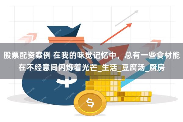 股票配资案例 在我的味觉记忆中，总有一些食材能在不经意间闪烁着光芒_生活_豆腐汤_厨房