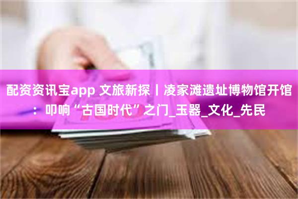 配资资讯宝app 文旅新探丨凌家滩遗址博物馆开馆：叩响“古国时代”之门_玉器_文化_先民