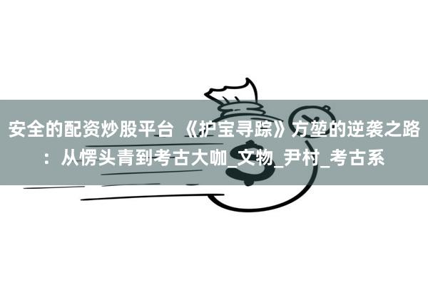 安全的配资炒股平台 《护宝寻踪》方堃的逆袭之路：从愣头青到考古大咖_文物_尹村_考古系