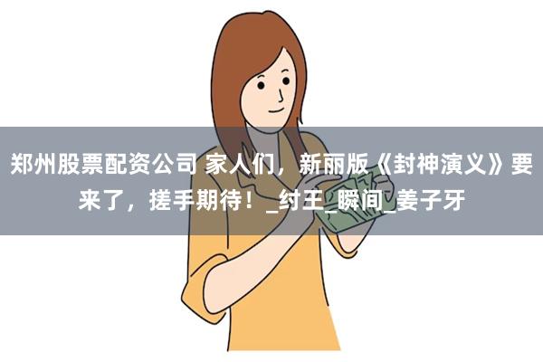 郑州股票配资公司 家人们，新丽版《封神演义》要来了，搓手期待！_纣王_瞬间_姜子牙