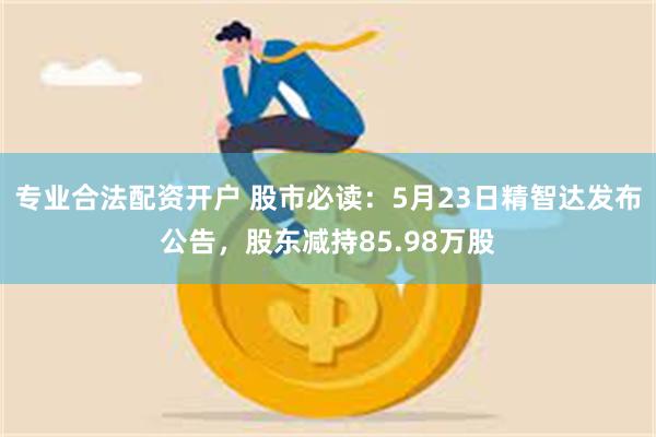 专业合法配资开户 股市必读：5月23日精智达发布公告，股东减持85.98万股