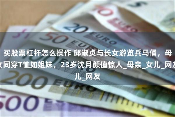 买股票杠杆怎么操作 邱淑贞与长女游览兵马俑，母女同穿T恤如姐妹，23岁沈月颜值惊人_母亲_女儿_网友