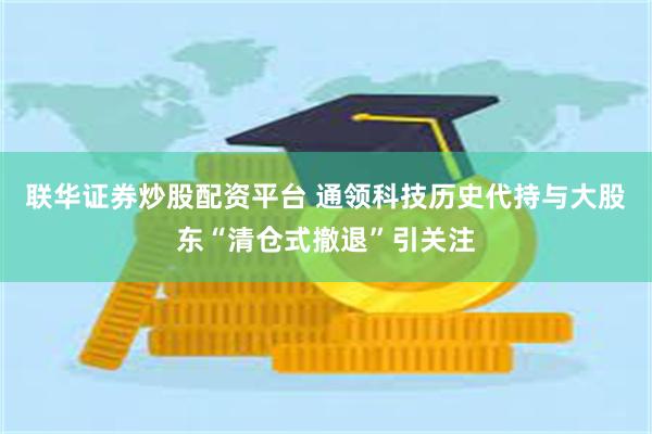 联华证券炒股配资平台 通领科技历史代持与大股东“清仓式撤退”引关注