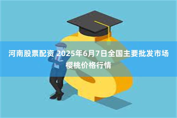河南股票配资 2025年6月7日全国主要批发市场樱桃价格行情