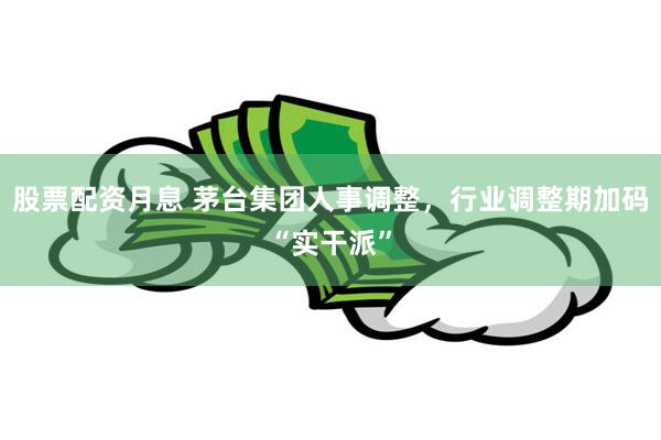 股票配资月息 茅台集团人事调整，行业调整期加码“实干派”