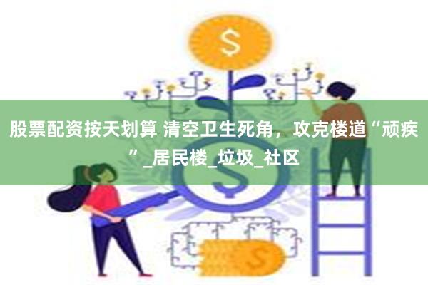 股票配资按天划算 清空卫生死角，攻克楼道“顽疾”_居民楼_垃圾_社区