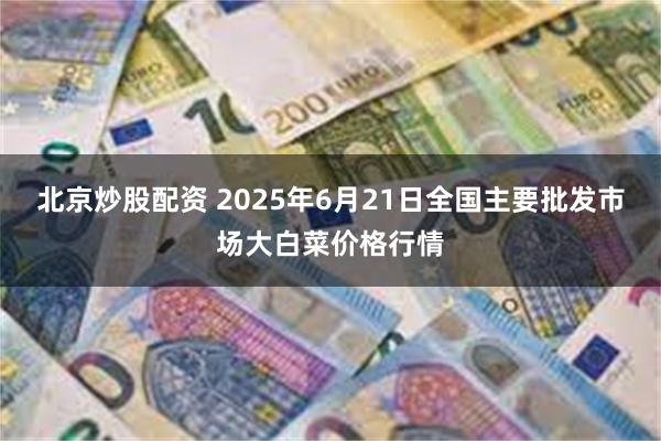 北京炒股配资 2025年6月21日全国主要批发市场大白菜价格行情