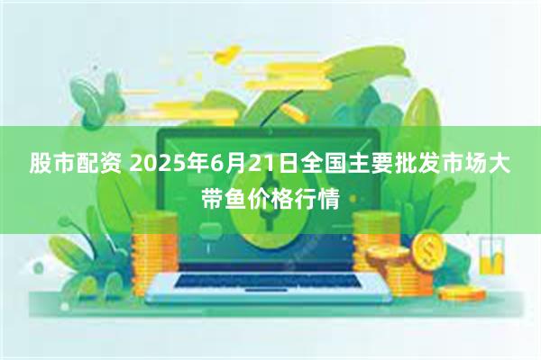 股市配资 2025年6月21日全国主要批发市场大带鱼价格行情