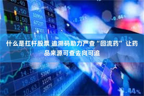什么是扛杆股票 追溯码助力严查“回流药” 让药品来源可查去向可追