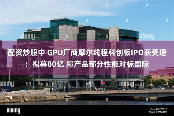 配资炒股中 GPU厂商摩尔线程科创板IPO获受理：拟募80亿 称产品部分性能对标国际